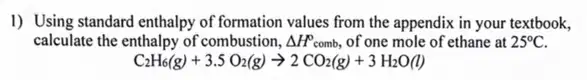 I) Using standard enthalpy of formation values from the appendix in your textbook,
calculate the enthalpy of combustion, Delta H^circ  comb, of one mole of ethane at 25^circ C
C_(2)H_(6)(g)+3.5O_(2)(g)arrow 2CO_(2)(g)+3H_(2)O(l)