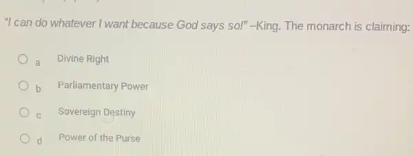 "I can do whatever I want because God says so!"-King. The monarch is claiming:
a Divine Right
b Parliamentary Power
C Sovereign Destiny
d Power of the Purse