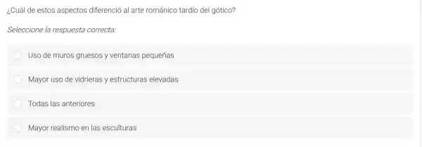 icu ál de es tos as pectos di ferenció al a te rom ánico tar dío del g otico?
Seleccione la respuesta correcta:
Uso de muros gr uesos y ventana s pe queñas
Mayo r uso de v idrieras y e structuras e levadas
Too las las anteric ores
Ma yor realism en las esculturas