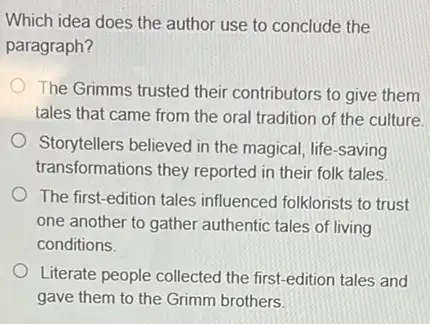 Which idea does the author use to conclude the
paragraph?
The Grimms trusted their contributors to give them
tales that came from the oral tradition of the culture.
Storytellers believed in the magical, life-saving
transformations they reported in their folk tales.
The first-edition tales influenced folklorists to trust
one another to gather authentic tales of living
conditions.
Literate people collected the first-edition tales and
gave them to the Grimm brothers