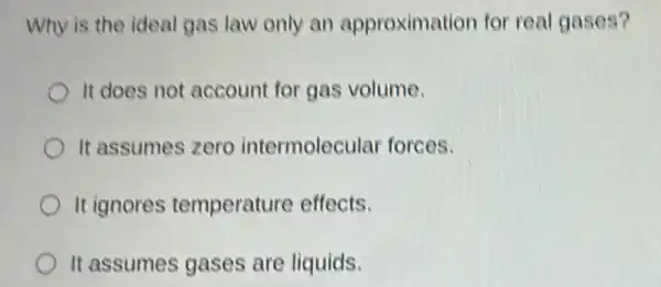 Why is the ideal gas law only an approximation for real gases?
It does not account for gas volume.
It assumes zero intermolecular forces.
It ignores temperature effects.
It assumes gases are liquids.