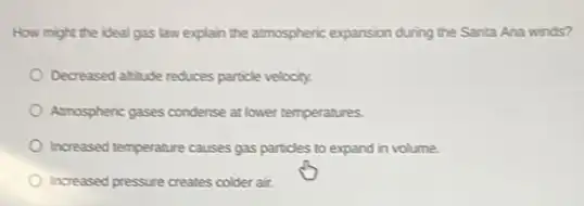 How might the ideal gas law explain the atmospheric expansion during the Santa Ana winds?
Decreased altitude reduces particle velocity.
Amospheric gases condense at lower temperatures.
Increased temperature causes gas particles to expand in volume
Increased pressure creates colder air.