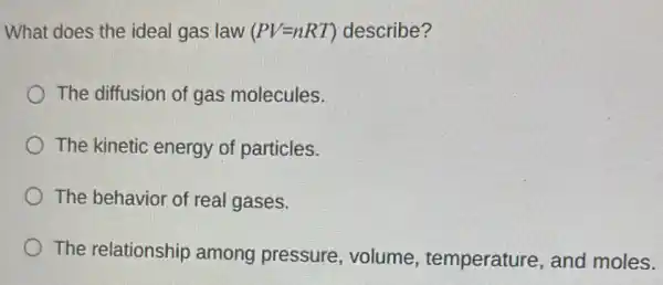 What does the ideal gas law (PV=nRT) describe?
The diffusion of gas molecules.
The kinetic energy of particles.
The behavior of real gases.
The relationship among pressure volume , temperature, and moles.