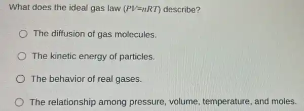 What does the ideal gas law (PV=nRT) describe?
The diffusion of gas molecules.
The kinetic energy of particles.
The behavior of real gases.
The relationship among pressure,volume , temperature, and moles.