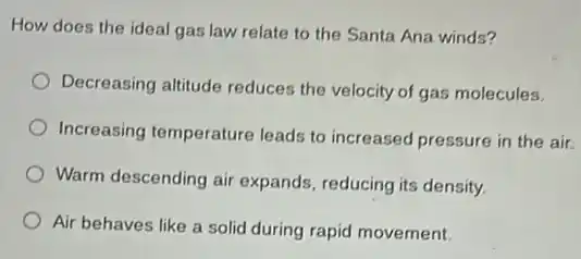 How does the ideal gas law relate to the Santa Ana winds?
Decreasing altitude reduces the velocity of gas molecules.
Increasing temperature leads to increased pressure in the air.
Warm descending air expands, reducing its density,
Air behaves like a solid during rapid movement.