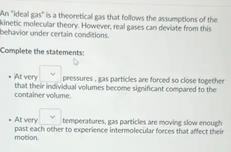 An "ideal gas" is a theoretical gas that follows the assumptions of the
kinetic molecular theory. However real gases can deviate from this
behavior under certain conditions.
Complete the statements:
At very
square 
pressures, gas particles are forced so close together
that their individual volumes become significant compared to the
container volume.
At very square 
temperatures, gas particles are moving slow enough
past each other to experience intermolecular forces that affect their
motion.