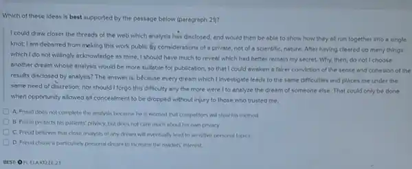 Which of these ideas is best supported by the passage below (paragraph 21)?
I could draw closer the threads of the web which analysis has disclosed and would then be able to show how they all run together into a single
knot; I am debarred from making this work public ity considerations of a private not of a scientific nature. After having cleared up many things
which I do not willingly acknowledge as mine, I should have much to reveal which had better remain my secret. Why, then,do not I choose
another dream whose analysis would be more suitable for publication, so that I could awaken a fairer conviction of the sense and cohesion of the
results disclosed by analysis?The answer is, bécause every dream which I investigate leads to the same difficulties and places me under the
same need of discretion nor should I forgo this difficulty any the more were I to analyze the dream of someone else That could only be done
when opportunity allowed all concealment to be dropped without injury to those who trusted me.
A. Freud does not complete the analysis because he is worried that competitors will steal his method
B. Freud protects his patients" privacy, but does not care much about his own privacy
C. Freud belleves that close analysis of any dream will eventually lead to sensitive personal topics.
D. Freud chose a particularly personal dream to Increase the readers' interest.