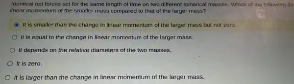 Identical net forces act for the same length of time on two different spherical masses. Which of the following de
linear momentum of the smaller mass compared to that of the larger mass?
It is smaller than the change in linear momentum of the larger mass but not zero.
It is equal to the change in linear momentum of the larger mass.
It depends on the relative diameters of the two masses.
It is zero.
It is larger than the change in linear momentum of the larger mass.