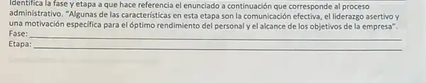 Identifica la fase y etapa a que hace referencia el enunciado a continuación que corresponde al proceso
administrativo. "Algunas de las caracteristicas en esta etapa son la comunicación efectiva, el liderazgo asertivo y
una motivación especifica para el óptimo rendimiento del personal y el alcance de los objetivos de la empresa".
Fase:
Etapa:
__