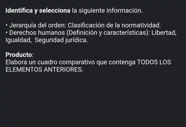 Identifica y selecciona la siguiente información.
- Jerarquía del orden:Clasificación de la normatividad.
- Derechos humanos (Definición v característice as): Libertad,
Igualdad,Seguridad jurídica.
Producto:
Elabora un cuadro comparativo que contenga TODOS LOS
ELEMENTOS ANTERIORES.