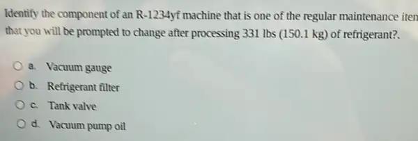 Identify the component of an R-1234yf machine that is one of the regular maintenance iten
that you will be prompted to change after processing 331 lbs (150.1 kg) of refrigerant?
a. Vacuum gauge
b. Refrigerant filter
c. Tank valve
d. Vacuum pump oil