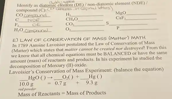 Identify as diatomic element (DE) / non -diatomic element (NDE) /
compound (C)(2rekmen16
etters
co __
H_(2) __
MgO __
C __
CH_(4)O __
CaF_(2) __
F_(2) __
CO_(2) __
__ s
H_(2)O __ compand
O_(2) __
p __
E) LAW OF CONSERVATION OF MASS (Matter') MATH
In 1789 Antoine Lavoisier postulated the Law of Conservation of Mass
(Matter) which states that matter cannot be created nor destroyed!From this
we know that all chemical equations must be BALANCED or have the same
amount (mass) of reactants and products In his experiment he studied the
decomposition of Mercury (II) oxide.
Lavoisier's Conservation of Mass Experiment:(balance the equation)
underline ( )HgO( )arrow underline ( )O_(2)( )+underline ( )Hg ( )
10.0g=0.7g+9.3g
red powder
Mass of Reactants=Mass of Products