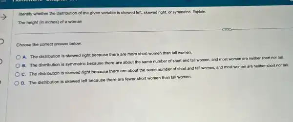 Identify whether the distribution of the given variable is skewed left, skewed right, or symmetriC. Explain.
The height (in inches)of a woman
Choose the correct answer below.
A. The distribution is skewed right because there are more short women than tall women.
B. The distribution is symmetric because there are about the same number of short and tall women, and most women are neither short nor tall.
C. The distribution is skewed right because there are about the same number of short and tall women, and most women are neither short nor tall.
D. The distribution is skewed left because there are fewer short women than tall women.