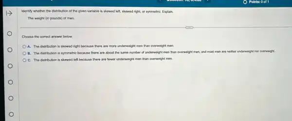 Identify whether the distribution of the given variable is skewed left, skewed right, or symmetriC. Explain.
The weight (in pounds)of men.
Choose the correct answer below.
A. The distribution is skewed right because there are more underweight men than overweight men.
B. The distribution is symmetric because there are about the same number of underweight men than overweight men, and most mon are neither underweight nor overweight.
C. The distribution is skewed left because there are fewer underweight men than overweight men.