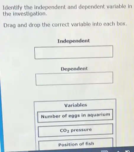 Identify the independent and dependent variable in
the investigation.
Drag and drop the correct variable into each box.
Independent
square 
Dependent
square 
Variables
Number of eggs in aquarium
CO_(2) pressure
Position of fish