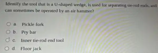 Identify the rool that is a U-shaped wedge, is used for separating tie-rod ends,and
can sometimes be operated by an air hammer?
a. Pickle fork
b. Pry bar
c. Inner tie-rod end tool
d. Floor jack