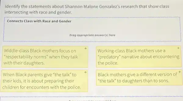 Identify the statements about Shannon Malone Gonzalez's research that show class
intersecting with race and gender.
Connects Class with Race and Gender
Drog oppropriate onswer(s) here
Middle-class Black mothers focus on
"respectability norms" when they talk
with their daughters.
Working-class Black mothers use a
"predatory" narrative about encountering
the police.
When Black parents give "the talk" to
their kids, it is about preparing their
children for encounters with the police.
Black mothers give a different version of
"the talk" to daughters than to sons.