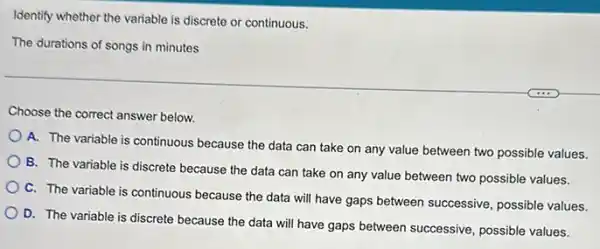 Identify whether the variable is discrete or continuous.
The durations of songs in minutes
Choose the correct answer below.
A. The variable is continuous because the data can take on any value between two possible values.
B. The variable is discrete because the data can take on any value between two possible values.
C. The variable is continuous because the data will have gaps between successive, possible values.
D. The variable is discrete because the data will have gaps between successive, possible values.