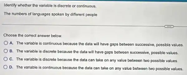 Identify whether the variable is discrete or continuous.
The numbers of languages spoken by different people
Choose the correct answer below.
A. The variable is continuous because the data will have gaps between successive, possible values
B. The variable is discrete because the data will have gaps between successive, possible values.
C. The variable is discrete because the data can take on any value between two possible values
D. The variable is continuous because the data can take on any value between two possible values.