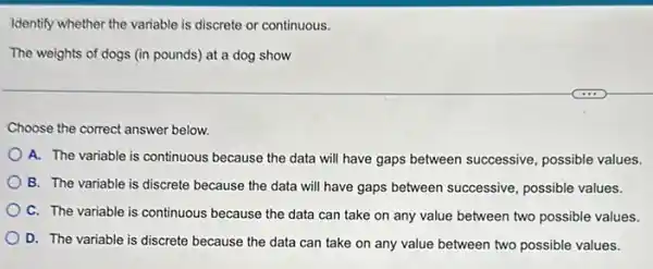 Identify whether the variable is discrete or continuous.
The weights of dogs (in pounds) at a dog show
Choose the correct answer below.
A. The variable is continuous because the data will have gaps between successive, possible values.
B. The variable is discrete because the data will have gaps between successive, possible values.
C. The variable is continuous because the data can take on any value between two possible values.
D. The variable is discrete because the data can take on any value between two possible values.