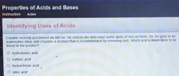 Identifying Uses of Acids
Casimir recently purchased an old car. He notices the rims have some spots of rust on them. So, he goes to an
automotive shop and chooses a product that is recommended for removing rust Which acid is most likely to be
found in the product?
hydrofluoric acid
sulfuric acid
hydrochloric acid
nitric acid