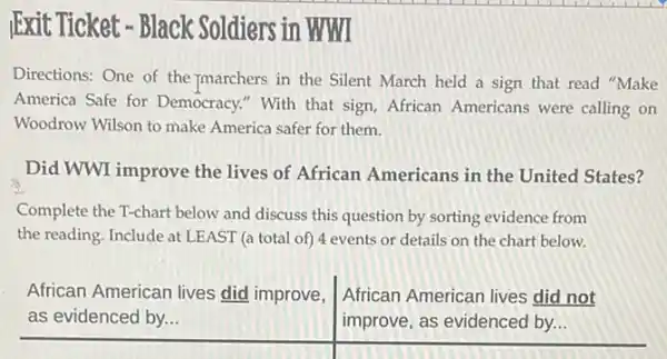 IExit Ticket - Black Soldiers in WWI
Directions: One of the marchers in the Silent March held a sign that read "Make
America Safe for Democracy." With that sign, African Americans were calling on
Woodrow Wilson to make America safer for them.
Did WWI improve the lives of African Americans in the United States?
Complete the T-chart below and discuss this question by sorting evidence from
the reading. Include at LEAST (a total of)4 events or details on the chart below.
African American lives did improve,
as evidenced by...
African American lives did not
improve, as evidenced by...