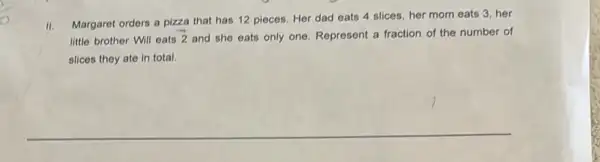 II. Margaret orders a pizza that has 12 pieces Her dad eats 4 slices, her mom eats 3. her
little brother Will eats
overrightarrow (2) and she eats only one. Represent a fraction of the number of
slices they ate in total.
__