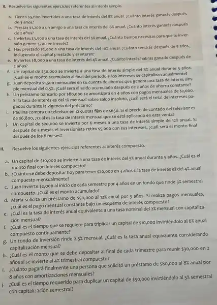 II. Resuelve los siguientes ejercicios referentes al interés simple.
a. Tienes 5,000 invertidos a una tasa de interés del 8%  anual. ¿Cuánto interés ganarás después
de 3 años?
b. Prestas 1,200 a un amigo a una tasa de interés del 6%  anual. ¿Cuánto interés ganarás después
de 2 años?
c. Inviertes 3,500 a una tasa de interés del 5%  anual: Cuánto tiempo necesitas para que tu inver-
sión genere 700 en interés?
d. Has prestado 2,000 a una tasa de interés del 10%  anual. ¿Cuánto tendrás después de 5 años,
incluyendo el capital prestado y el interés?
e. Inviertes 8,000 a una tasa de interés del 4%  anual:Cuánto interés habrás ganado después de
2 años?
f. Un capital de 50,000 se invierte a una tasa de interés simple del 8%  anual durante 5 años.
¿Cuál es el monto acumulado al final del período si los intereses se capitalizan anualmente?
g. Juan deposita 1,500
mensuales en su cuenta de ahorros que genera una tasa de interés sim-
ple mensual del 0.5% .
¿Cuál será el saldo acumulado después de 2 años de ahorro constante?
h. Un préstamo bancario por 80,000
se amortizará en 4 años con pagos mensuales de 2,000
Si la tasa de interés es del 1%  mensual sobre saldo insoluto ¿cuál será el total de intereses pa-
gados durante la vigencia del préstamo?
i. Paulina compra un televisor en 12 cuotas fijas de 650 Si el precio de contado del televisor es
de 6,800,
¿cuál es la tasa de interés mensual que se está aplicando en esta venta?
j. Un capital de 20,000
se invierte por 6 meses a una tasa de interés simple de
12%  anual. Si
después de 3 meses el inversionista retira 5,000
con sus intereses, ¿cuál será el monto final
después de los 6 meses?
Resuelve los siguientes ejercicios referentes al interés compuesto.
a. Un capital de 10,000 se invierte a una tasa de interés del 5%  anual durante 5 años.¿Cuáles el
monto final con interés compuesto?
b. ¿Cuántose debe depositar hoypara tener 20,000
en 3 años sila tasa de interés es del 4%  anual
compuesto mensualmente?
c. Juan invierte 2,000
al inicio de cada semestre por 4 años en un fondo que rinde 3%  semestral
compuesto. ¿Cuáles el monto acumulado?
d. María solicita un préstamo de 50,000 al 12% 
anual por 3 años. Si realiza pagos mensuales,
¿cuál es el pago mensual constante bajo un esquema de interés compuesto?
e. ¿Cuáles la tasa de interés anual equivalente a una tasa nominal del
2%  mensual con capitaliza-
ción mensual?
6% 
f. ¿Cuáles el tiempo que se requiere para triplicar un capital de
 10,000 invirtiéndolo al al 6% anual
compuesto continuamente?
g. Un fondo de inversión rinde 2.5% 
mensual. ¿Cuál es la tasa anual equivalente considerando
capitalización mensual?
h. ¿Cuál es el monto que se debe depositar al final de cada trimestre para reunir
 30,000 en 2
años si se invierte al 4%  trimestral compuesto?
i. ¿Cuánto pagará finalmente una persona que solicitó un préstamo de
 80,000 al 8%  anual por
8 años con amortizaciones mensuales?
j. ¿Cuáles el tiempo requerido para duplicar un capital de
 50,000
invirtiéndolo al 5%  semestral
con capitalización semestral?