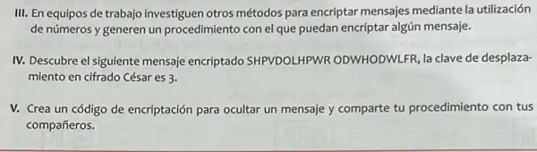 III. En equipos de trabajo investiguen otros métodos para encriptar mensajes mediante la utilización
de números y generen un procedimiento con el que puedan encriptar algún mensaje.
IV. Descubre el siguiente mensaje encriptado SHPVDOLHPWR ODWHODWLFR, la clave de desplaza-
miento en cifrado César es 3.
V. Crea un código de encriptación para ocultar un mensaje y comparte tu procedimiento con tus
compañeros.