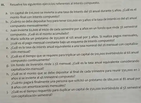 III. Resuelve los siguientes ejercicios referentes al interés compuesto.
a. Un capital de 10,000 se invierte a una tasa de interés del 5% 
anual durante 5 años. ¿Cuál es el
monto final con interés compuesto?
b. ¿Cuánto se debe depositar hoypara tener 20,000
en 3 años si la tasa de interés es del 4%  anual
compuesto mensualmente?
c. Juan invierte 2,000
al inicio de cada semestre por 4 años en un fondo que rinde
3%  semestral
compuesto. ¿Cuál es el monto acumulado?
d. María solicita un préstamo de 50,000 al 12% 
anual por 3 años.Si realiza pagos mensuales,
¿cuál es el pago mensual constante bajo un esquema de interés compuesto?
e. ¿Cuáles la tasa de interés anual equivalente a una tasa nominal del
2%  mensual con capitaliza-
ción mensual?
f. ¿Cuáles el tiempo que se requiere para triplicar un capital de
 10,000 invirtiéndolo al 6%  anual
compuesto continuamente?
g. Un fondo de inversión rinde 2.5% 
mensual. ¿Cuál es la tasa anual equivalente considerando
capitalización mensual?
h. ¿Cuál es el monto que se debe depositar al final de cada trimestre para reunir
 30,000 en 2
años si se invierte al 4%  trimestral compuesto?
i. ¿Cuánto pagará finalmente una persona que solicitó un préstamo de
 80,000 al 8%  anual por
8 años con amortizaciones mensuales?
i. ¿Cuáles el tiempo requerido para duplicar un capital de
 50,000 invirtiéndolo al 5%  semestral
con capitalización semestral?