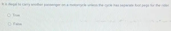 It is illegal to carry another passenger on a motorcycle unless the cycle has separate foot pegs for the rider.
D True
False