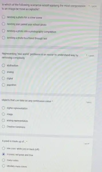to an image be most acceptable?
sending a photo for a crime scene
sending your parent your school photo
sending a photo into a photography competition
sending a photo to a friend through text
Representing "real world" problems in an easier to understand way by
removing complexity
abstraction
analog
digital
algorithm
objects that can take on any continuous value
digital representation
image
analog representation
Creative Commons
A pixel is made up of __
one color; white (on)or black (off)
C 3 colors: red green and blue
many colors
infinitely many colors
In which of the following scenarios would applying the most compression 1 point
1 point
1 point