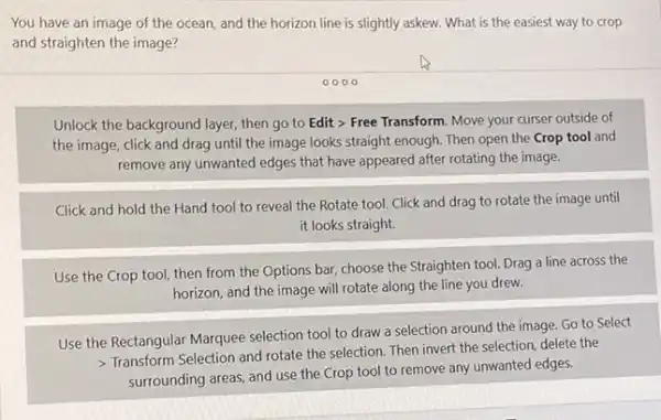 You have an image of the ocean, and the horizon line is slightly askew. What is the easiest way to crop
and straighten the image?
Unlock the background layer then go to Edit > Free Transform. Move your curser outside of
the image, click and drag until the image looks straight enough. Then open the Crop tool and
remove any unwanted edges that have appeared after rotating the image.
Click and hold the Hand tool to reveal the Rotate tool. Click and drag to rotate the image until
it looks straight.
Use the Crop tool then from the Options bar, choose the Straighten tool. Drag a line across the
horizon, and the image will rotate along the line you drew.
Use the Rectangular Marquee selection tool to draw a selection around the image. Go to Select
> Transform Selection and rotate the selection. Then invert the selection, delete the
surrounding areas, and use the Crop tool to remove any unwanted edges.