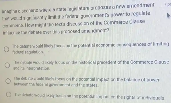 Imagine a scenario where a state legislature proposes a new amendment
that would significantly limit the federal government's power to regulate
commerce. How might the text's discussion of the Commerce Clause
influence the debate over this proposed amendment?
The debate would likely focus on the potential economic consequences of limiting
federal regulation
The debate would likely focus on the historical precedent of the Commerce Clause
and its interpretation
The debate would likely focus on the potential impact on the balance of power
between the federal government and the states.
The debate would likely focus on the potential impact on the rights of individuals
7 po