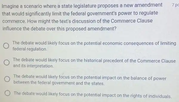 Imagine a scenario where a state legislature proposes a new amendment
that would significantly limit the federal government's power to regulate
commerce. How might the text's discussion of the Commerce Clause
influence the debate over this proposed amendment?
The debate would likely focus on the potential economic consequences of limiting
federal regulation.
The debate would likely focus on the historical precedent of the Commerce Clause
and its interpretation.
The debate would likely focus on the potential impact on the balance of power
between the federal government and the states.
The debate would likely focus on the potential impact on the rights of individuals
7 po