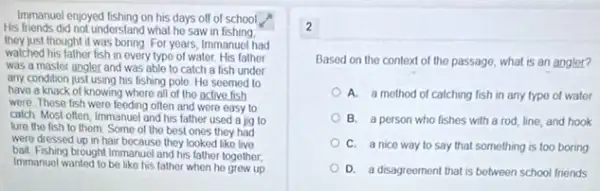 Immanuel enjoyed lishing on his days off school
His friends did not understanc I what he saw in fishing.
they just thought it was boring For years, Immanuel had
watched his father fish in every type of water. His father
was a master angler and was able to catch a fish under
any condition just using his fishing pole. He seemed to
have a knack of knowing where all of the active fish
were These fish were feeding often and were easy to
calch Most often, Immanue and his father used a jig to
lure the fish to them. Some of the best ones they had
were dressed up in hair because they looked like live
bait Fishing brought Immanue and his father together,
Immanuel wanted to be like his fathor when he grew up
2
Based on the context of the passage, what is an angler?
A. a method of catching fish in any type of water
B. a person who fishes with a rod line, and hook
C. a nice way to say that something is too boring
D. a disagreoment that is between school friends