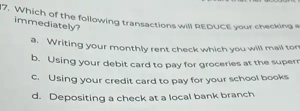 immediately? immediately following transactions will REDUCE your checking a
a. Writing your monthly rent check which you will mail tor
b. Using your debit card to pay for groceries at the superr
c. Using your credit card to pay for your school books
d. Depositing a check at a local bank branch