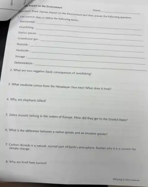 an Impact on the Environment
Directions: Read Human Impact on the Environment and then answer the following questions.
1. Use context clues to define the following terms:
Detrimental - __
Overfishing - __
Native species - __
Greenhouse gas - __
Pesticide - __
Herbicide -
__
Sewage -
__
Deforestation -
__
2. What are two negative (bad) consequences of overfishing?
3. What medicine comes from the Himalayan Yew tree?What does it treat?
4. Why are elephants killed?
5. Zebra mussels belong in the waters of Europe.How did they get to the United States?
6. What is the difference between a native species and an invasive species?
7. Carbon dioxide is a natural, normal part of Earth's atmosphere. Explain why it is a concern for
climate change.
8. Why are fossil fuels burned?
