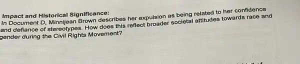 Impact and Historical Significance:
In Document D, Minni jean Brown describes her expulsion as being related to her confidence
and defiance of stereotypes How does this reflect broader societal attitudes towards race and
gender during the Civil Rights Movement?