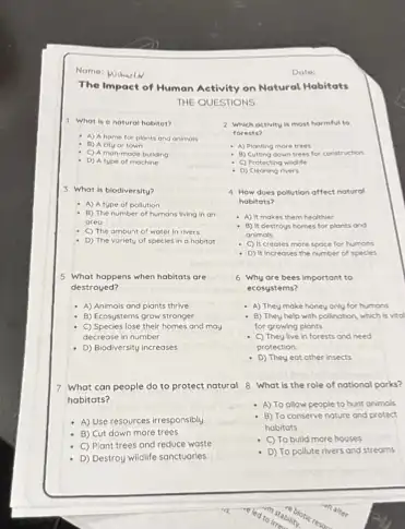 The Impact of Human Activity on Natural Habitats
THE QUESTIONS
1 Whot is e nature hobitet?
A) Ahome for plants and animals
- B) Acityor town
C) Amonimode trutiding
D) Alybe of mochine
3 What is biodiversity?
- A) Atupe of polution
B) The number of humans living in on
areo
C) The amount of woter in thers
D) The voriety of species in a hobitat
5 What happens when habitats are
destroyed?
- A) Animals and plants thrive
B) Ecosystems grow stronger
C) Species lose their homes and mov
decrease in number
D) Biodiversity increases
7 What can people do to protect natural 8 What is the role of national parks?
habitats?
- A) Use resources irresponsibly
- B) Cut down more trees
C) Plant trees and reduce waste
- D) Destroy wildife sanctuaries
Date:
2 Which octivity is most harmful to
forests?
- A) Planting more trees
- B) Cutting down trees for construction
- C) Protecting widife
- O) Clearing rivers
4 How does pollution affect natural
habitats?
- A) It makes them healthier
- B) it destroys homes for plants and
animals
C) It creotes more spoce for humons
D) It increoses the number of species
6 Why are bees important to
ecosystems?
- A) They make honey only for humons
- B) They help with pollection, which is vtol
for growing plants
- C) They live in forests and need
protection
- D) They eat other insects
A) To ollow people to hunt animals
- B) To conserve nature and protect
hobitats
C) To build more houses
D) To pollute rivers and streams