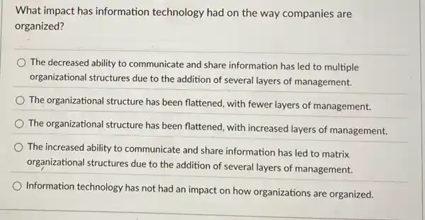 What impact has information technology had on the way companies are
organized?
The decreased ability to communicate and share information has led to multiple
organizational structures due to the addition of several layers of management.
The organizational structure has been flattened, with fewer layers of management.
The organizational structure has been flattened, with increased layers of management.
The increased ability to communicate and share information has led to matrix
organizational structures due to the addition of several layers of management.
Information technology has not had an impact on how organizations are organized.