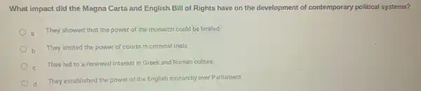 What impact did the Magna Carta and English Bill of Rights have on the development of contemporary political systems?
a
They showed that the power of the monarch could be limited.
b
They limited the power of courts in criminal trials.
They led to a renewed interest in Greek and Roman culture.
They established the power of the English monarchy over Parliament.