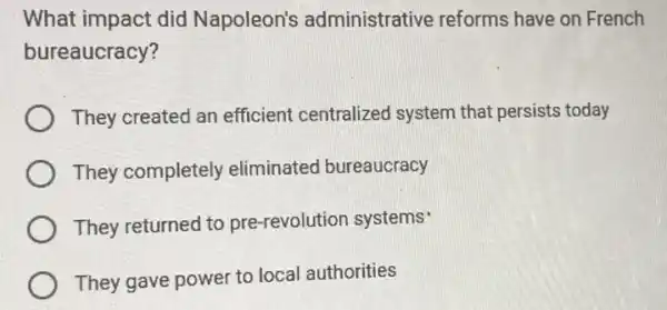 What impact did Napoleon's administrative reforms have on French
bureaucracy?
They created an efficient centralized system that persists today
They completely eliminated bureaucracy
They returned to pre-revolution systems'
They gave power to local authorities