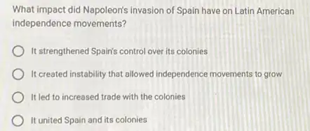 What impact did Napoleon's invasion of Spain have on Latin American
independence movements?
It strengthened Spain's control over its colonies
It created instability that allowed independence movements to grow
It led to increased trade with the colonies
It united Spain and its colonies