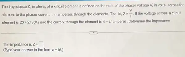 The impedance Z, in ohms, of a circuit element is defined as the ratio of the phasor voltage V, in volts,across the
element to the phasor current I, in amperes through the elements. That is. Z=(V)/(I) If the voltage across a circuit
element is 23+2i volts and the current through the element is 4-5i amperes, determine the impedance.
The impedance is Z=square 
(Type your answer in the form a+bi