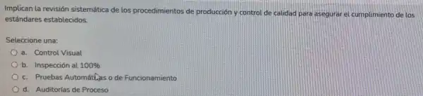 Implican la revisión sistemática de los procedimientos de producción y control de calidad para asegurar el cumplimiento de los
estándares establecidos.
Seleccione una:
a. Control Visual
b. Inspección al 100% 
c. Pruebas Automáthas o de Funcionamiento
d. Auditorlas de Proceso