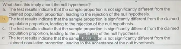 What does this imply about the null hypothesis?
a. The test results indicate that the sample proportion is not significantly different from the
claimed population proportion, leading to the rejection of the null hypothesis.
b. The test results indicate that the sample proportion is significantly different from the claimed
population proportion , leading to the rejection of the null hypothesis.
c. The test results indicate that the sample proportion is significantly different from the claimed
population proportion , leading to the acceptance of the null hypothesis.
d. The test results indicate that the sample proportion is not significantly different from the
claimed nooulation pronortion. leading to the acceptance of the null hvoothesis