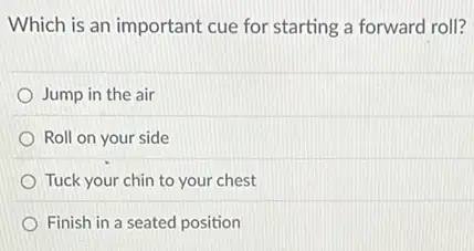 Which is an important cue for starting a forward roll?
Jump in the air
Roll on your side
Tuck your chin to your chest
Finish in a seated position