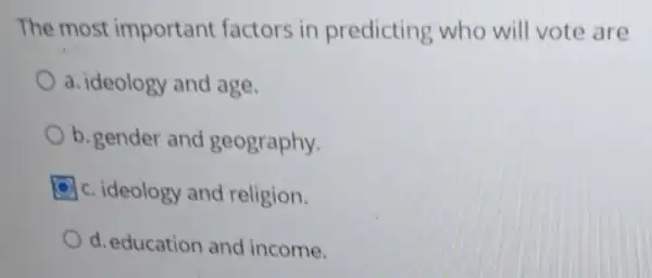 The most important factors in predicting who will vote are
a. ideology and age.
b. gender and geography.
c. ideology and religion.
d. education and income.