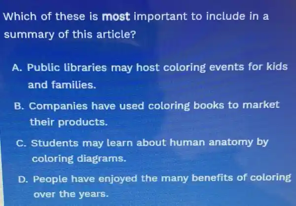 Which of these is most important to include in a
summary of this article?
A. Public libraries may host coloring events for kids
and families.
B. Companies have used coloring books to market
their products.
C. Students may learn about human anatomy by
coloring diagrams.
D. People have enjoyed the many benefits of coloring
over the years.